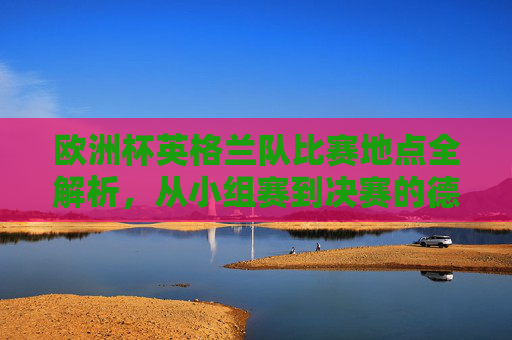 欧洲杯英格兰队比赛地点全解析，从小组赛到决赛的德国之旅，欧洲杯英格兰队德国之旅，从小组赛到决赛比赛地点全解析