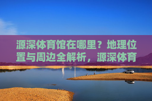 源深体育馆在哪里？地理位置与周边全解析，源深体育馆地理位置及周边全解析