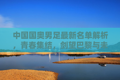 中国国奥男足最新名单解析，青春集结，剑望巴黎与未来，中国国奥男足最新名单解析，青春集结剑望巴黎与未来