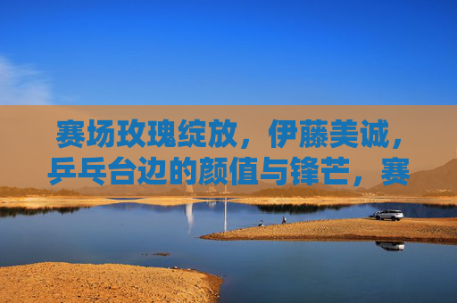 赛场玫瑰绽放,伊藤美诚,乒乓台边的颜值与锋芒,赛场玫瑰伊藤美诚,乒乓台边的颜值与锋芒 赛场玫瑰绽放,伊藤美诚,乒乓台边的颜值与锋芒,赛场玫瑰伊藤美诚,乒乓台边的颜值与锋芒