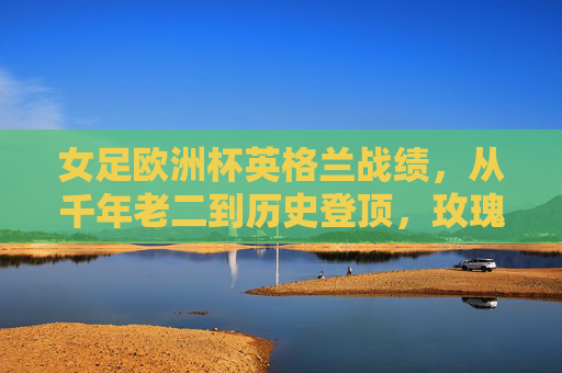 女足欧洲杯英格兰战绩,从千年老二到历史登顶,玫瑰绽放欧洲之巅,玫瑰绽放欧洲之巅!英格兰女足从千年老二到历史登顶 女足欧洲杯英格兰战绩,从千年老二到历史登顶,玫瑰绽放欧洲之巅,玫瑰绽放欧洲之巅!英格兰女足从千年老二到历史登顶