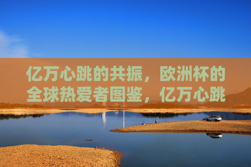 亿万心跳的共振,欧洲杯的全球热爱者图鉴,亿万心跳共振,欧洲杯全球热爱者图鉴 亿万心跳的共振,欧洲杯的全球热爱者图鉴,亿万心跳共振,欧洲杯全球热爱者图鉴