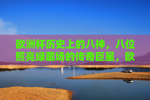 欧洲杯历史上的八神,八位照亮绿茵场的传奇巨星,欧洲杯历史上的八神,照亮绿茵场的传奇巨星 欧洲杯历史上的八神,八位照亮绿茵场的传奇巨星,欧洲杯历史上的八神,照亮绿茵场的传奇巨星