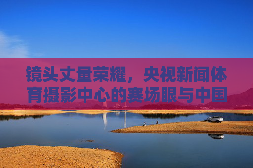 镜头丈量荣耀,央视新闻体育摄影中心的赛场眼与中国心,镜头丈量荣耀,赛场眼与中国心的凝视 镜头丈量荣耀,央视新闻体育摄影中心的赛场眼与中国心,镜头丈量荣耀,赛场眼与中国心的凝视
