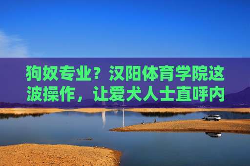 狗奴专业?汉阳体育学院这波操作,让爱犬人士直呼内行!汉阳体育学院爱犬专业引爱犬人士直呼内行! 狗奴专业?汉阳体育学院这波操作,让爱犬人士直呼内行!汉阳体育学院爱犬专业引爱犬人士直呼内行!