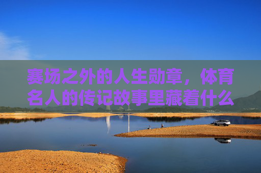 赛场之外的人生勋章，体育名人的传记故事里藏着什么？赛场之外的人生勋章，藏在体育名人传记里的故事