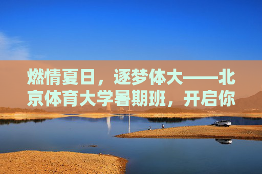 燃情夏日，逐梦体大——北京体育大学暑期班，开启你的运动成长之旅，北京体育大学暑期班，燃情夏日，逐梦运动成长