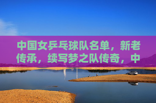 中国女乒乓球队名单,新老传承,续写梦之队传奇,中国女乒新老传承,续写梦之队传奇 中国女乒乓球队名单,新老传承,续写梦之队传奇,中国女乒新老传承,续写梦之队传奇