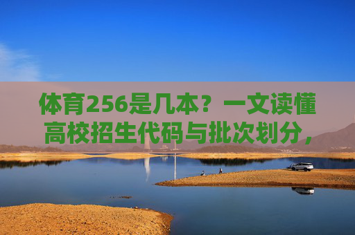 体育256是几本？一文读懂高校招生代码与批次划分，体育256是几本？一文读懂高校招生代码与批次划分
