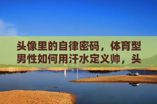 头像里的自律密码,体育型男性如何用汗水定义帅,头像里的自律密码,体育型男性用汗水定义帅 头像里的自律密码,体育型男性如何用汗水定义帅,头像里的自律密码,体育型男性用汗水定义帅