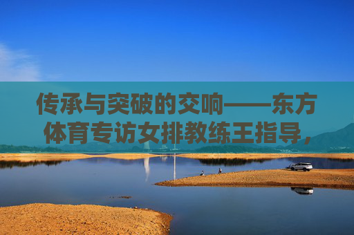 传承与突破的交响——东方体育专访女排教练王指导,女排教练王指导,传承与突破的交响 传承与突破的交响——东方体育专访女排教练王指导,女排教练王指导,传承与突破的交响