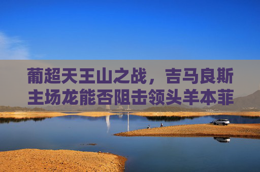 葡超天王山之战，吉马良斯主场龙能否阻击领头羊本菲卡？葡超天王山，吉马良斯主场龙阻击领头羊本菲卡