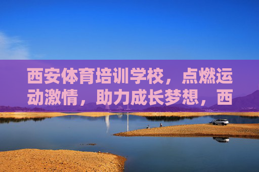 西安体育培训学校，点燃运动激情，助力成长梦想，西安体育培训学校，点燃运动激情，助力成长梦想