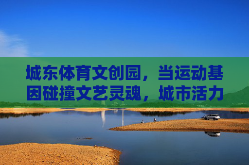 城东体育文创园，当运动基因碰撞文艺灵魂，城市活力新地标，城东体育文创园，运动基因碰撞文艺灵魂，城市活力新地标