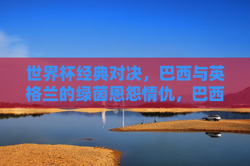 世界杯经典对决,巴西与英格兰的绿茵恩怨情仇,巴西英格兰世界杯绿茵恩怨经典对决 世界杯经典对决,巴西与英格兰的绿茵恩怨情仇,巴西英格兰世界杯绿茵恩怨经典对决