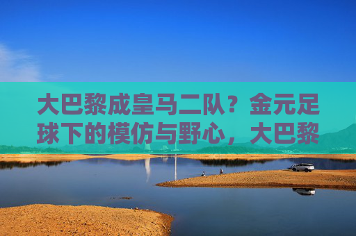 大巴黎成皇马二队?金元足球下的模仿与野心,大巴黎成皇马二队?金元足球下的模仿与野心 大巴黎成皇马二队?金元足球下的模仿与野心,大巴黎成皇马二队?金元足球下的模仿与野心