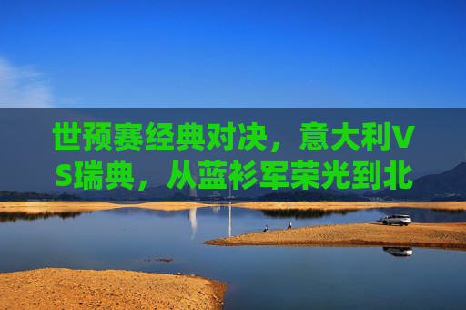世预赛经典对决，意大利VS瑞典，从蓝衫军荣光到北欧铁骑的逆袭，世预赛经典对决，蓝衫军荣光与北欧铁骑逆袭