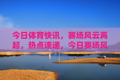 今日体育快讯,赛场风云再起,热点速递,今日赛场风云,体育热点速递 今日体育快讯,赛场风云再起,热点速递,今日赛场风云,体育热点速递