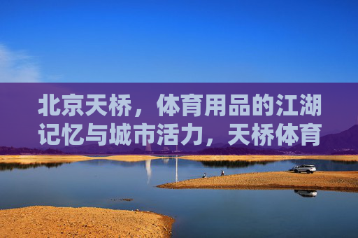 北京天桥，体育用品的江湖记忆与城市活力，天桥体育江湖，记忆与活力的城市印记