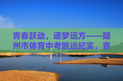 青春跃动，逐梦远方——随州市体育中考跳远纪实，青春跃动·随州市体育中考跳远纪实