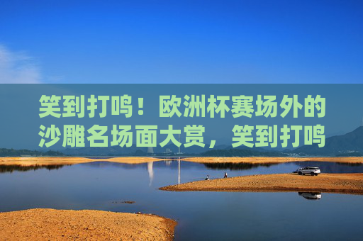 笑到打鸣!欧洲杯赛场外的沙雕名场面大赏,笑到打鸣!欧洲杯赛场外沙雕名场面大赏 笑到打鸣!欧洲杯赛场外的沙雕名场面大赏,笑到打鸣!欧洲杯赛场外沙雕名场面大赏