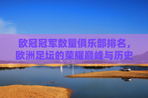 欧冠冠军数量俱乐部排名,欧洲足坛的荣耀巅峰与历史传承,欧冠冠军俱乐部排名,欧洲足坛的荣耀巅峰与历史传承 欧冠冠军数量俱乐部排名,欧洲足坛的荣耀巅峰与历史传承,欧冠冠军俱乐部排名,欧洲足坛的荣耀巅峰与历史传承
