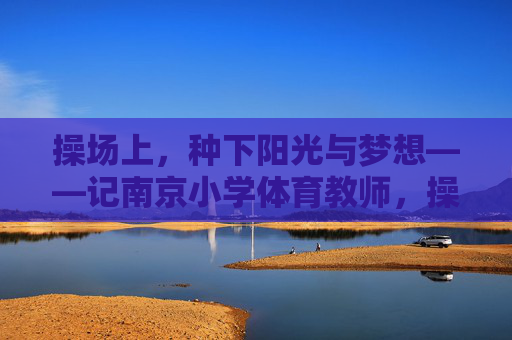 操场上,种下阳光与梦想——记南京小学体育教师,操场为壤,育梦生光——记南京小学体育教师 操场上,种下阳光与梦想——记南京小学体育教师,操场为壤,育梦生光——记南京小学体育教师