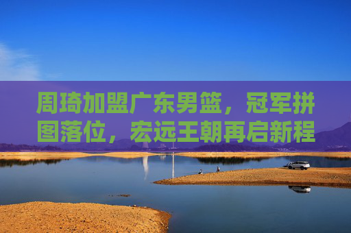 周琦加盟广东男篮，冠军拼图落位，宏远王朝再启新程？周琦加盟广东，冠军拼图落位，宏远王朝再启新程