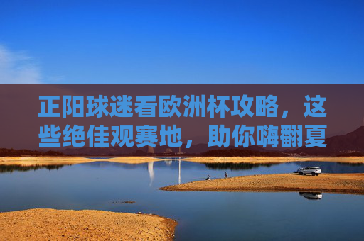 正阳球迷看欧洲杯攻略，这些绝佳观赛地，助你嗨翻夏夜！正阳球迷欧洲杯观赛地，嗨翻夏夜攻略！