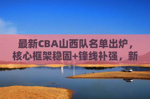 最新CBA山西队名单出炉，核心框架稳固+锋线补强，新赛季剑指季后赛更高目标，山西队最新名单出炉，核心稳固锋线补强，剑指季后赛更高目标