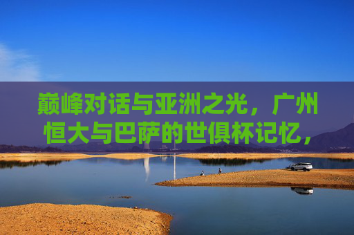 巅峰对话与亚洲之光，广州恒大与巴萨的世俱杯记忆，巅峰对话与亚洲之光，广州恒大与巴萨的世俱杯记忆