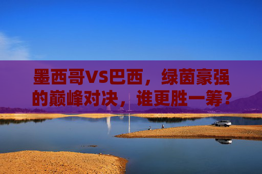 墨西哥VS巴西,绿茵豪强的巅峰对决,谁更胜一筹?墨西哥VS巴西,绿茵豪强巅峰对决,谁更胜一筹? 墨西哥VS巴西,绿茵豪强的巅峰对决,谁更胜一筹?墨西哥VS巴西,绿茵豪强巅峰对决,谁更胜一筹?
