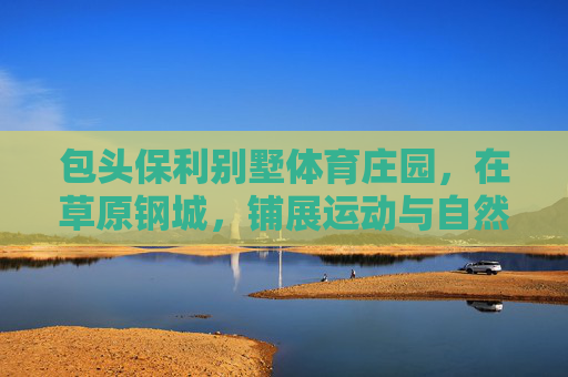 包头保利别墅体育庄园,在草原钢城,铺展运动与自然共生的庄园生活,草原钢城保利别墅体育庄园,运动与自然共生的庄园生活 包头保利别墅体育庄园,在草原钢城,铺展运动与自然共生的庄园生活,草原钢城保利别墅体育庄园,运动与自然共生的庄园生活