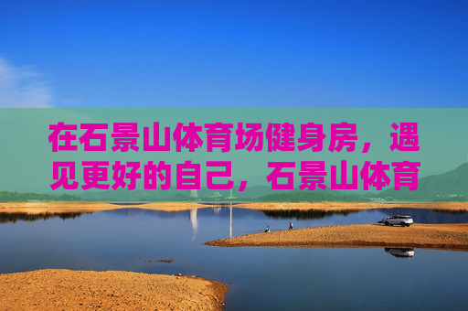 在石景山体育场健身房，遇见更好的自己，石景山体育场健身房，遇见更好的自己