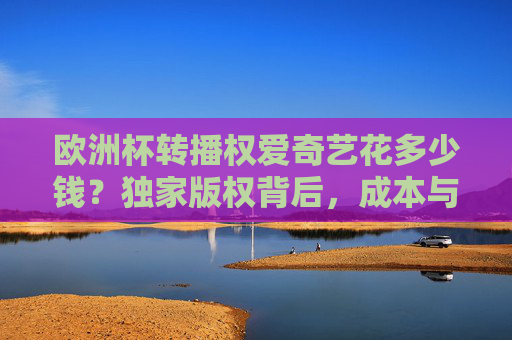 欧洲杯转播权爱奇艺花多少钱？独家版权背后，成本与球迷福利如何平衡？爱奇艺欧洲杯独家版权，成本投入与球迷福利的平衡之道