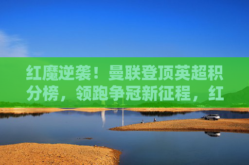 红魔逆袭!曼联登顶英超积分榜,领跑争冠新征程,红魔逆袭登顶英超,领跑争冠新征程 红魔逆袭!曼联登顶英超积分榜,领跑争冠新征程,红魔逆袭登顶英超,领跑争冠新征程