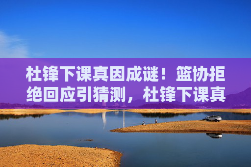 杜锋下课真因成谜！篮协拒绝回应引猜测，杜锋下课真因成谜 篮协拒回应引猜测