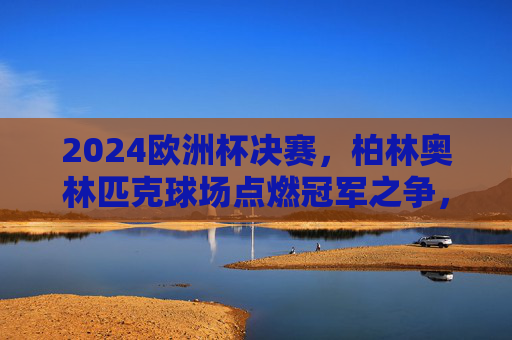 2024欧洲杯决赛,柏林奥林匹克球场点燃冠军之争,2024欧洲杯决赛,柏林奥林匹克球场点燃冠军之争 2024欧洲杯决赛,柏林奥林匹克球场点燃冠军之争,2024欧洲杯决赛,柏林奥林匹克球场点燃冠军之争