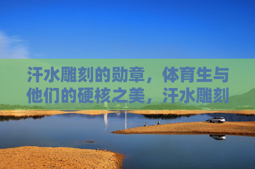 汗水雕刻的勋章，体育生与他们的硬核之美，汗水雕刻的硬核勋章，体育生的力量之美