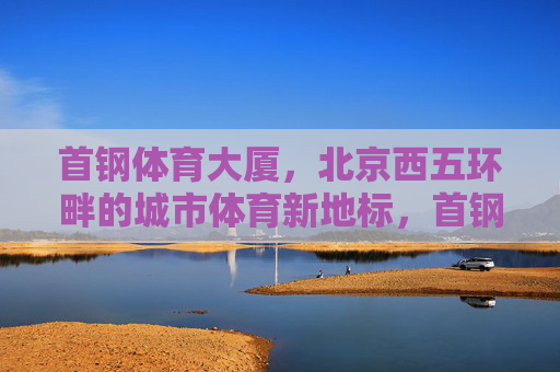 首钢体育大厦,北京西五环畔的城市体育新地标,首钢体育大厦,北京西五环畔的城市体育新地标 首钢体育大厦,北京西五环畔的城市体育新地标,首钢体育大厦,北京西五环畔的城市体育新地标