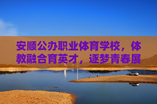 安顺公办职业体育学校，体教融合育英才，逐梦青春展风采，安顺体校，体教融合育英才，逐梦青春展风采