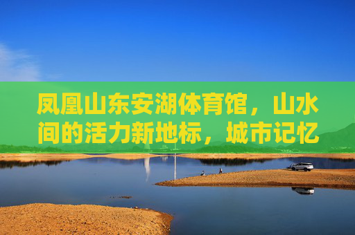 凤凰山东安湖体育馆,山水间的活力新地标,城市记忆的活力容器,凤凰山东安湖体育馆,山水间的活力新地标 凤凰山东安湖体育馆,山水间的活力新地标,城市记忆的活力容器,凤凰山东安湖体育馆,山水间的活力新地标