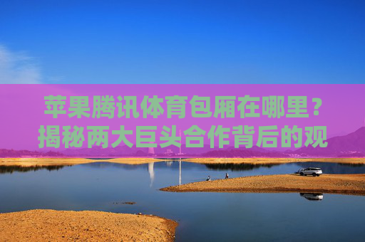 苹果腾讯体育包厢在哪里?揭秘两大巨头合作背后的观赛新体验,苹果腾讯体育包厢,两大巨头合作重塑观赛新体验 苹果腾讯体育包厢在哪里?揭秘两大巨头合作背后的观赛新体验,苹果腾讯体育包厢,两大巨头合作重塑观赛新体验