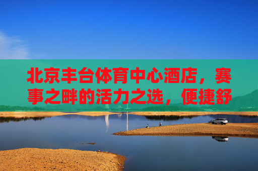 北京丰台体育中心酒店,赛事之畔的活力之选,便捷舒心的休憩港湾,北京丰台体育中心酒店,赛事之畔的活力舒心港湾 北京丰台体育中心酒店,赛事之畔的活力之选,便捷舒心的休憩港湾,北京丰台体育中心酒店,赛事之畔的活力舒心港湾