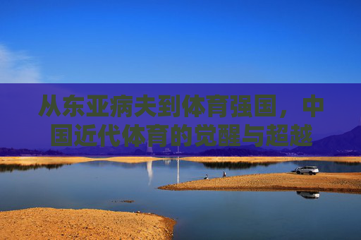 从东亚病夫到体育强国,中国近代体育的觉醒与超越 从东亚病夫到体育强国,中国近代体育的觉醒与超越