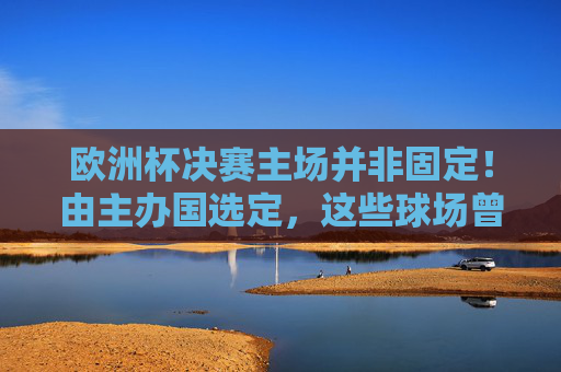 欧洲杯决赛主场并非固定!由主办国选定,这些球场曾见证巅峰对决,欧洲杯决赛主场非固定,主办国选定,历史球场见证巅峰对决 欧洲杯决赛主场并非固定!由主办国选定,这些球场曾见证巅峰对决,欧洲杯决赛主场非固定,主办国选定,历史球场见证巅峰对决