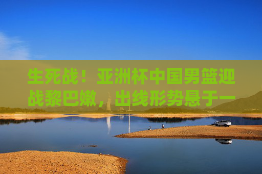生死战!亚洲杯中国男篮迎战黎巴嫩,出线形势悬于一役 生死战!亚洲杯中国男篮迎战黎巴嫩,出线形势悬于一役