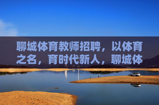 聊城体育教师招聘，以体育之名，育时代新人，聊城体育教师招聘，以体育之名育时代新人