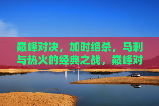 巅峰对决，加时绝杀，马刺与热火的经典之战，巅峰对决，加时绝杀，马刺VS热火经典之战