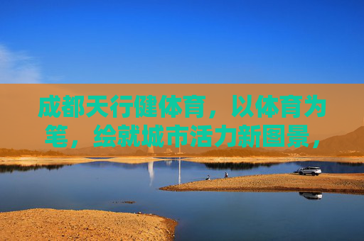 成都天行健体育，以体育为笔，绘就城市活力新图景，体育为笔，绘就成都活力新图景